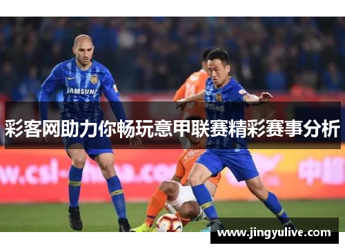 彩客网助力你畅玩意甲联赛精彩赛事分析