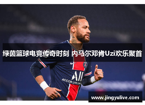 绿茵篮球电竞传奇时刻 内马尔邓肯Uzi欢乐聚首