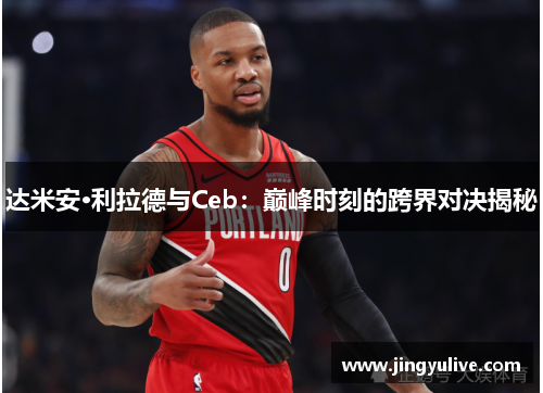 达米安·利拉德与Ceb：巅峰时刻的跨界对决揭秘