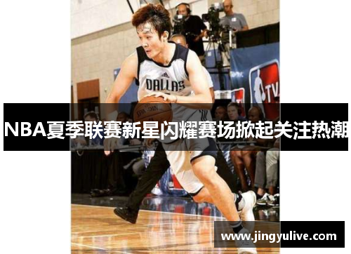 NBA夏季联赛新星闪耀赛场掀起关注热潮