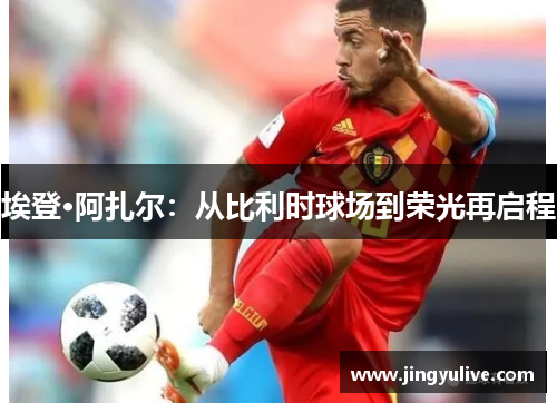埃登·阿扎尔：从比利时球场到荣光再启程