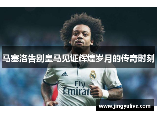 马塞洛告别皇马见证辉煌岁月的传奇时刻